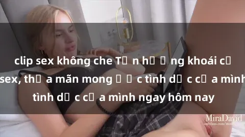 clip sex không che Tận hưởng khoái cảm với gái xinh sex, thỏa mãn mong ước tình dục của mình ngay hôm nay