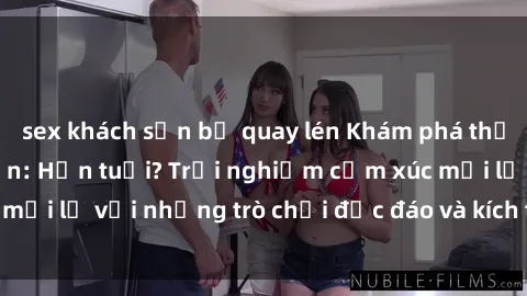 sex khách sạn bị quay lén Khám phá thế giới sex trực tuyến: Hơn tuổi? Trải nghiệm cảm xúc mới lạ với những trò chơi độc đáo và kích thích người lớn