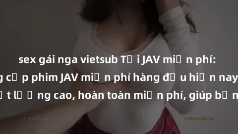 sex gái nga vietsub Tải JAV miễn phí: Các trang web cung cấp phim JAV miễn phí hàng đầu hiện nay. Các tác phẩm chất lượng cao, hoàn toàn miễn phí, giúp bạn thỏa mãn niềm đam mê mà không tốn kém.