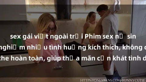 sex gái việt ngoài trời Phim sex nữ sinh mới nhất: Trải nghiệm nhiều tình huống kích thích, không che hoàn toàn, giúp thỏa mãn cơn khát tình dục của các bạn trẻ