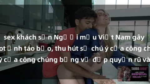 sex khách sạn Người mẫu Việt Nam gây sốt với loạt shoot ảnh táo bạo, thu hút sự chú ý của công chúng bằng vẻ đẹp quyến rũ và gợi cảm.