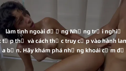 làm tình ngoài đường Những trải nghiệm mới lạ với sex tập thể và cách thức truy cập vào hành lang đam mê của bạn. Hãy khám phá những khoái cảm đầy kích thích với tập thể hấp dẫn!