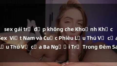 sex gái trẻ đẹp không che Khoảnh Khắc Đầy Kịch Tính: Sex  Việt Nam và Cuộc Phiêu Lưu Thú Vị của Ba Người Trẻ Trong Đêm Say Đắm