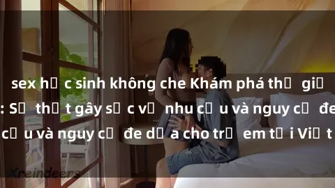 sex học sinh không che Khám phá thế giới sex loli Việt Nam: Sự thật gây sốc về nhu cầu và nguy cơ đe dọa cho trẻ em tại Việt Nam