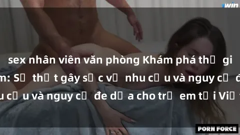 sex nhân viên văn phòng Khám phá thế giới sex loli Việt Nam: Sự thật gây sốc về nhu cầu và nguy cơ đe dọa cho trẻ em tại Việt Nam