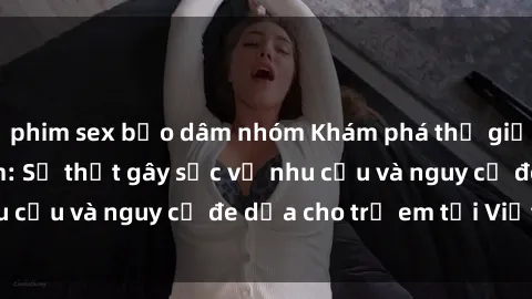 phim sex bạo dâm nhóm Khám phá thế giới sex loli Việt Nam: Sự thật gây sốc về nhu cầu và nguy cơ đe dọa cho trẻ em tại Việt Nam