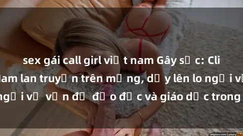 sex gái call girl việt nam Gây sốc: Clip sex mẹ con Việt Nam lan truyền trên mạng, dấy lên lo ngại về vấn đề đạo đức và giáo dục trong xã hội hiện nay.