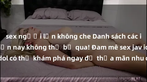 sex người lớn không che Danh sách các idol JAV hot nhất hiện nay không thể bỏ qua! Đam mê sex jav idol có thể khám phá ngay để thỏa mãn nhu cầu giải trí của mình!