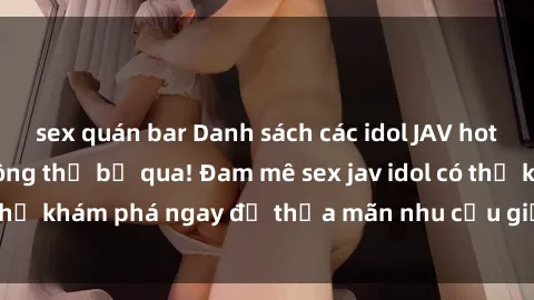 sex quán bar Danh sách các idol JAV hot nhất hiện nay không thể bỏ qua! Đam mê sex jav idol có thể khám phá ngay để thỏa mãn nhu cầu giải trí của mình!